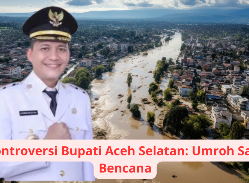 Kontroversi Bupati Aceh Selatan: Umroh Saat Bencana