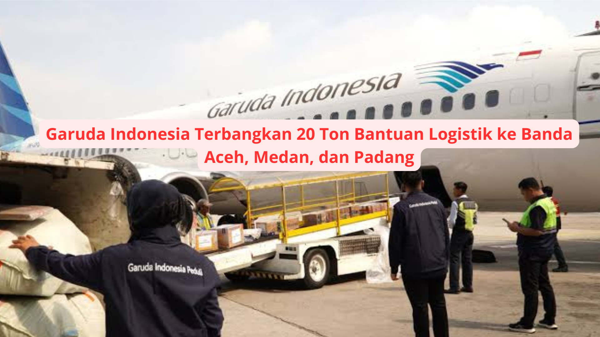 Garuda Indonesia Terbangkan 20 Ton Bantuan Logistik ke Banda Aceh, Medan, dan Padang